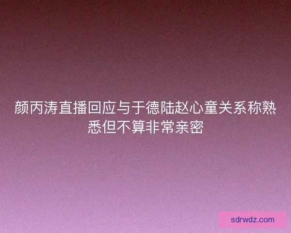 颜丙涛直播回应与于德陆赵心童关系称熟悉但不算非常亲密