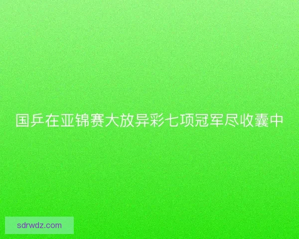 国乒在亚锦赛大放异彩七项冠军尽收囊中