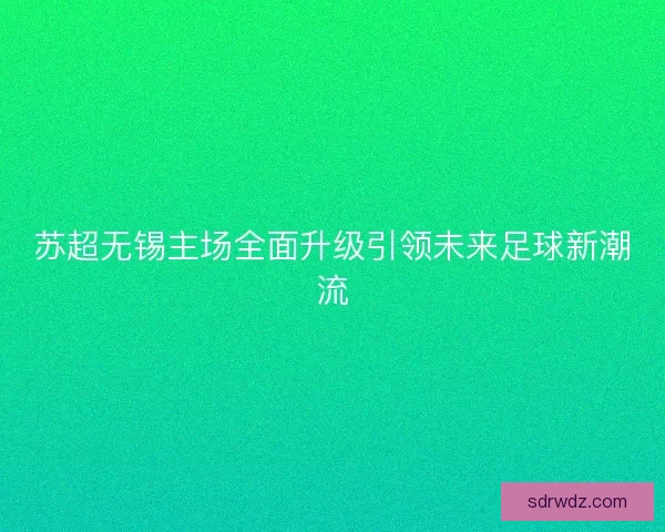 苏超无锡主场全面升级引领未来足球新潮流