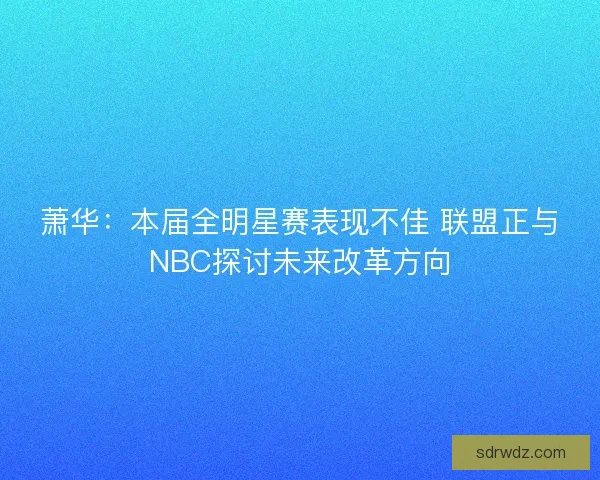 萧华：本届全明星赛表现不佳 联盟正与NBC探讨未来改革方向