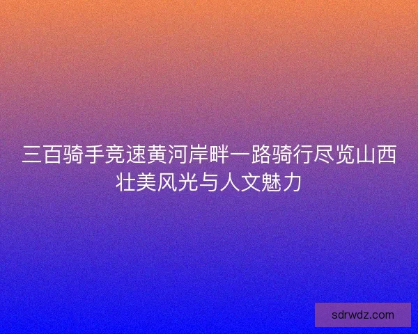 三百骑手竞速黄河岸畔一路骑行尽览山西壮美风光与人文魅力