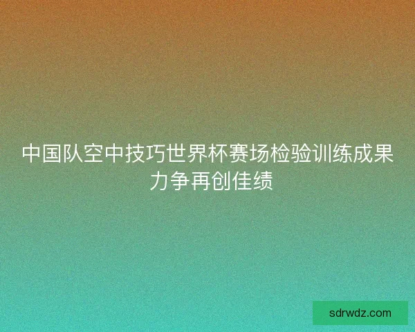 中国队空中技巧世界杯赛场检验训练成果 力争再创佳绩