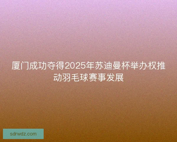厦门成功夺得2025年苏迪曼杯举办权推动羽毛球赛事发展