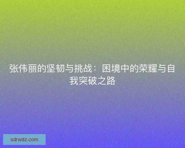 张伟丽的坚韧与挑战：困境中的荣耀与自我突破之路