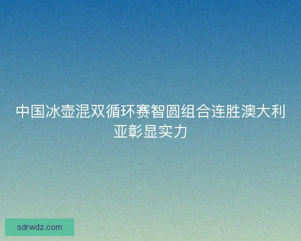 中国冰壶混双循环赛智圆组合连胜澳大利亚彰显实力 中国冰壶混双循环赛智圆组合连胜澳大利亚彰显实力
