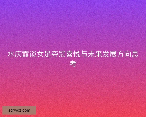 水庆霞谈女足夺冠喜悦与未来发展方向思考 水庆霞谈女足夺冠喜悦与未来发展方向思考