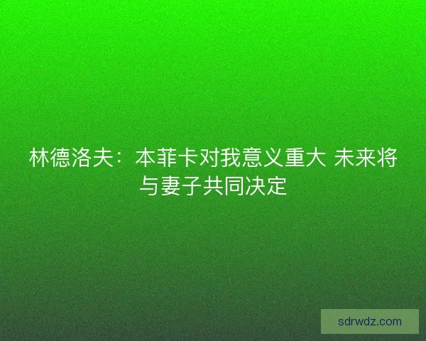 林德洛夫:本菲卡对我意义重大 未来将与妻子共同决定 林德洛夫:本菲卡对我意义重大 未来将与妻子共同决定