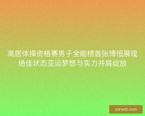 高居体操资格赛男子全能榜首张博恒展现绝佳状态亚运梦想与实力并肩绽放 高居体操资格赛男子全能榜首张博恒展现绝佳状态亚运梦想与实力并肩绽放