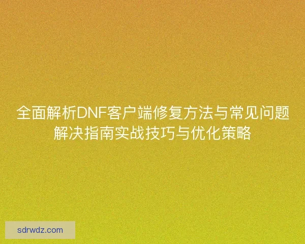 全面解析DNF客户端修复方法与常见问题解决指南实战技巧与优化策略