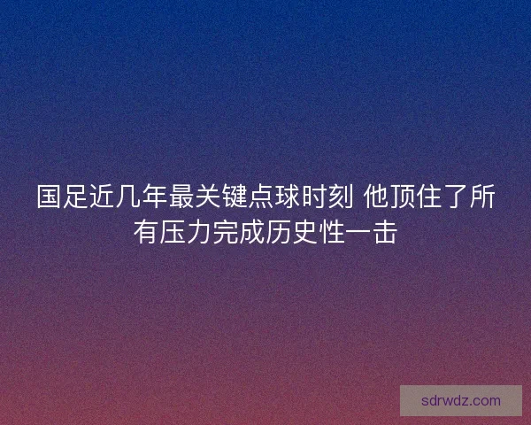 国足近几年最关键点球时刻 他顶住了所有压力完成历史性一击